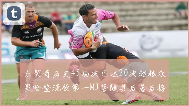 东契奇历史45场次已达20次超越众星哈登现役第一MJ紧随其后落后榜首100场