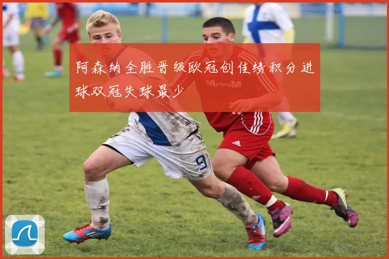 阿森纳全胜晋级欧冠创佳绩积分进球双冠失球最少