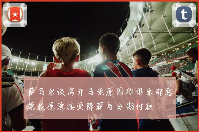 萨乌尔谈离开马竞原因称俱乐部意愿我愿意接受降薪与分期付款