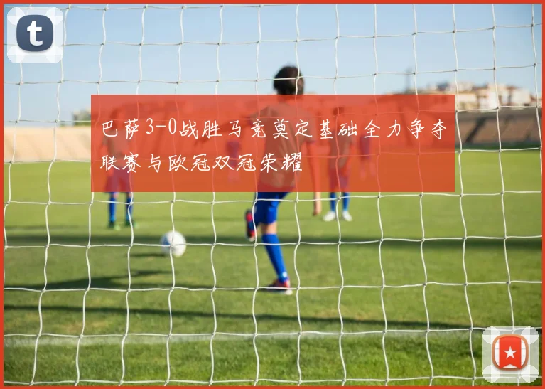 巴萨3-0战胜马竞奠定基础全力争夺联赛与欧冠双冠荣耀