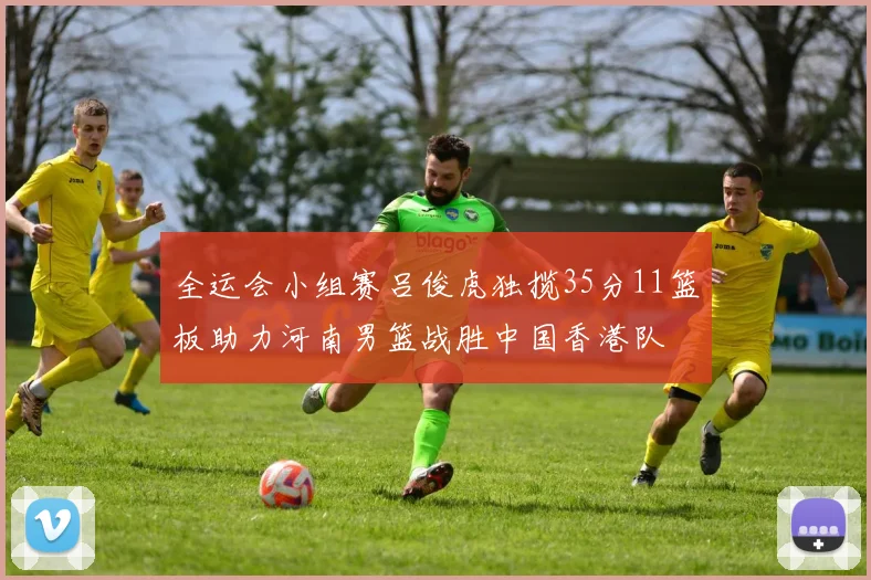 全运会小组赛吕俊虎独揽35分11篮板助力河南男篮战胜中国香港队