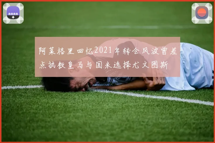 阿莱格里回忆2021年转会风波曾差点执教皇马与国米选择尤文图斯