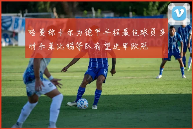 哈曼称卡尔为德甲半程最佳球员多特和莱比锡等队有望进军欧冠
